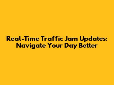 Real-Time Traffic Jam Updates: Navigate Your Day Better