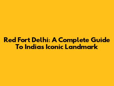 Red Fort Delhi: A Complete Guide To India's Iconic Landmark