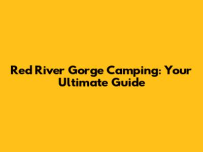 Red River Gorge Camping: Your Ultimate Guide
