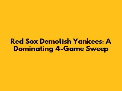 Red Sox Demolish Yankees: A Dominating 4-Game Sweep