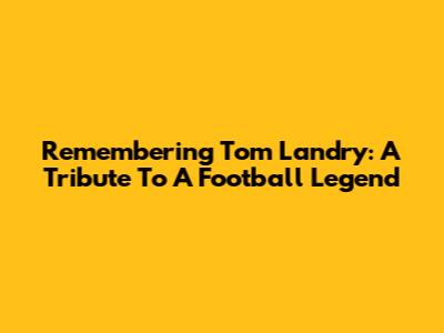 Remembering Tom Landry: A Tribute To A Football Legend
