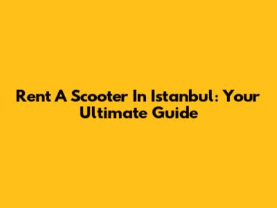 Rent A Scooter In Istanbul: Your Ultimate Guide