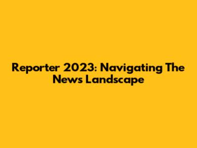 Reporter 2023: Navigating The News Landscape