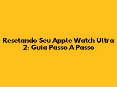 Resetando Seu Apple Watch Ultra 2: Guia Passo A Passo