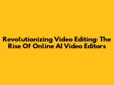 Revolutionizing Video Editing: The Rise Of Online AI Video Editors