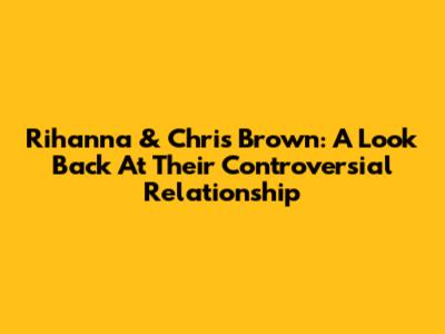 Rihanna & Chris Brown: A Look Back At Their Controversial Relationship