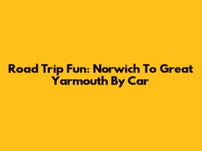 Road Trip Fun: Norwich To Great Yarmouth By Car