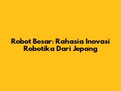 Robot Besar: Rahasia Inovasi Robotika Dari Jepang