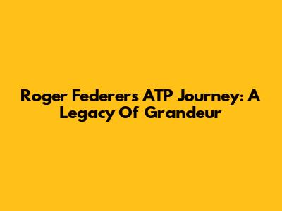 Roger Federer's ATP Journey: A Legacy Of Grandeur