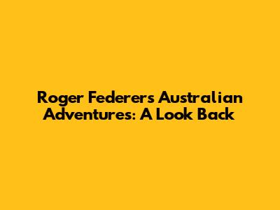 Roger Federer's Australian Adventures: A Look Back