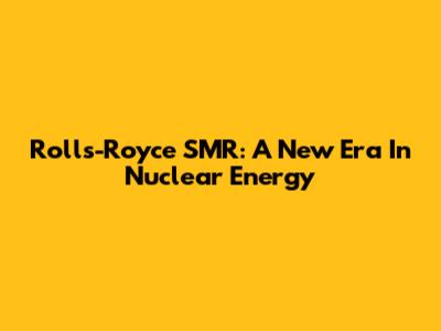 Rolls-Royce SMR: A New Era In Nuclear Energy