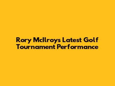 Rory McIlroy's Latest Golf Tournament Performance