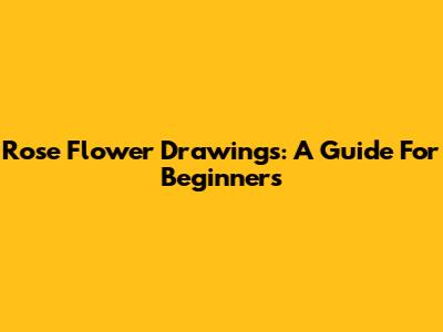 Rose Flower Drawings: A Guide For Beginners