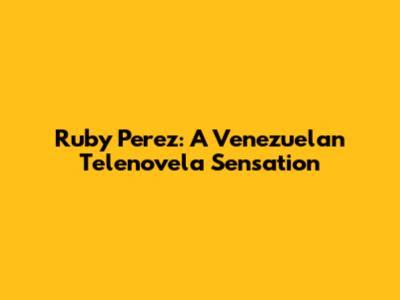 Ruby Perez: A Venezuelan Telenovela Sensation