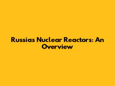 Russia's Nuclear Reactors: An Overview