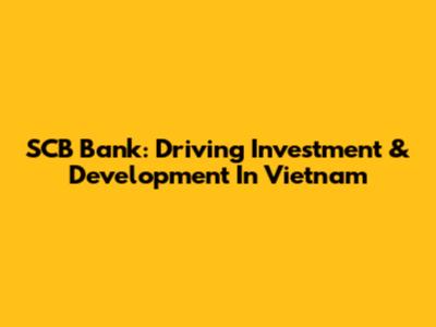 SCB Bank: Driving Investment & Development In Vietnam