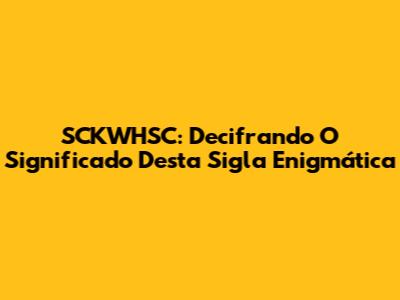 SCKWHSC: Decifrando O Significado Desta Sigla Enigmática