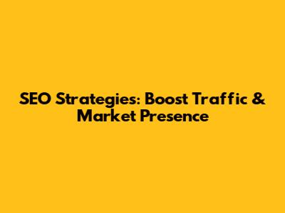 SEO Strategies: Boost Traffic & Market Presence