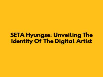 SETA Hyungse: Unveiling The Identity Of The Digital Artist
