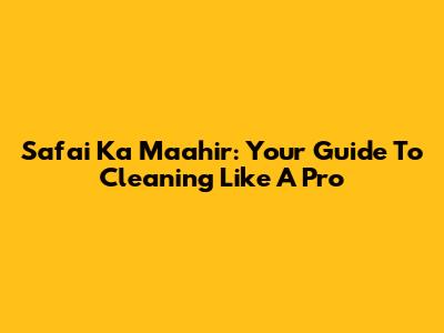 Safai Ka Maahir: Your Guide To Cleaning Like A Pro