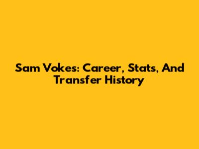 Sam Vokes: Career, Stats, And Transfer History