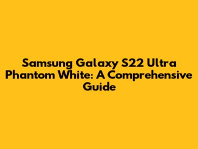 Samsung Galaxy S22 Ultra Phantom White: A Comprehensive Guide