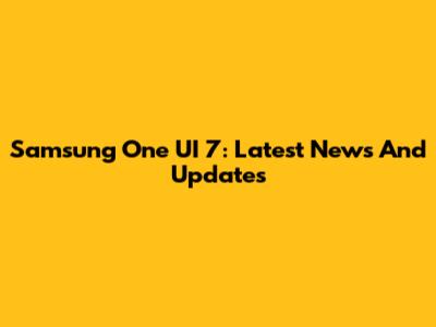 Samsung One UI 7: Latest News And Updates