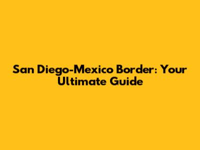 San Diego-Mexico Border: Your Ultimate Guide