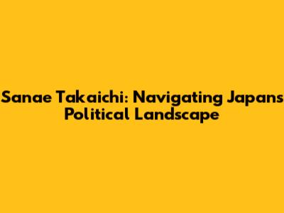Sanae Takaichi: Navigating Japan's Political Landscape