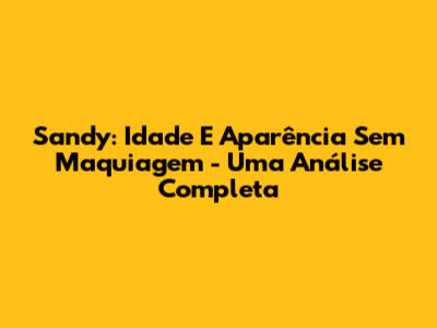Sandy: Idade E Aparência Sem Maquiagem - Uma Análise Completa