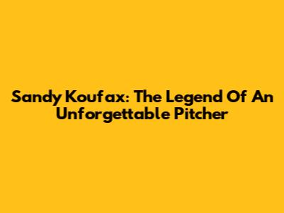 Sandy Koufax: The Legend Of An Unforgettable Pitcher