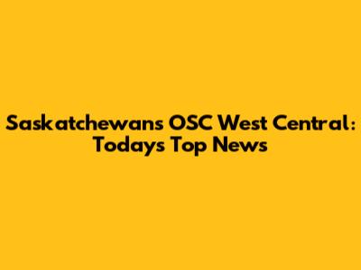 Saskatchewan's OSC West Central: Today's Top News