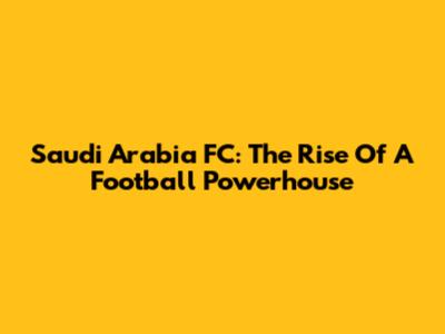 Saudi Arabia FC: The Rise Of A Football Powerhouse