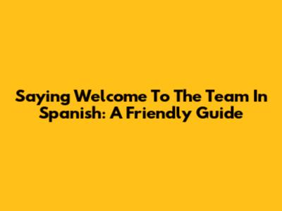Saying 'Welcome To The Team' In Spanish: A Friendly Guide