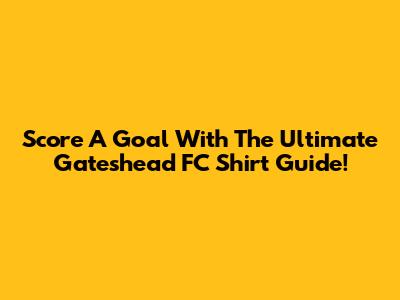 Score A Goal With The Ultimate Gateshead FC Shirt Guide!