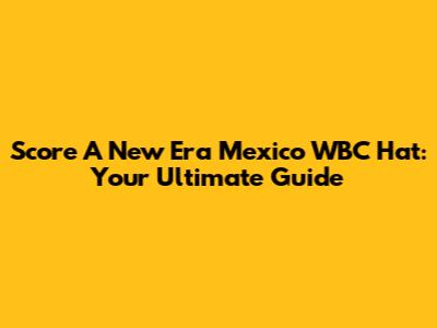 Score A New Era Mexico WBC Hat: Your Ultimate Guide