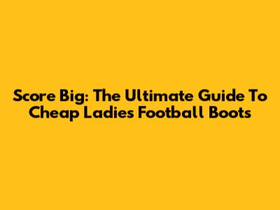 Score Big: The Ultimate Guide To Cheap Ladies' Football Boots