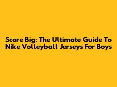 Score Big: The Ultimate Guide To Nike Volleyball Jerseys For Boys