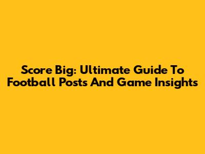 Score Big: Ultimate Guide To Football Posts And Game Insights