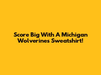 Score Big With A Michigan Wolverines Sweatshirt!