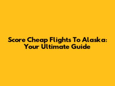 Score Cheap Flights To Alaska: Your Ultimate Guide