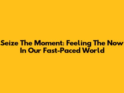 Seize The Moment: Feeling The 'Now' In Our Fast-Paced World