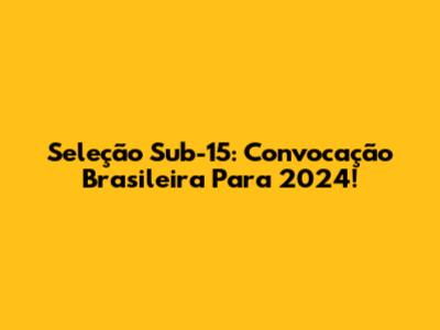 Seleção Sub-15: Convocação Brasileira Para 2024!