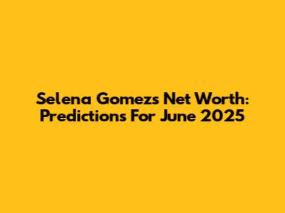 Selena Gomez's Net Worth: Predictions For June 2025