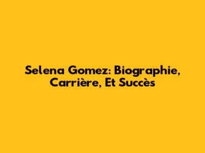 Selena Gomez: Biographie, Carrière, Et Succès