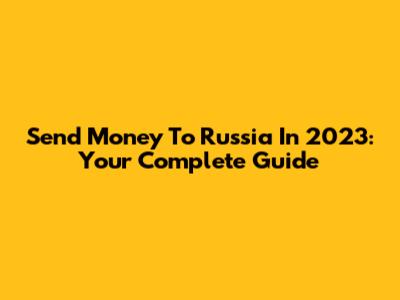 Send Money To Russia In 2023: Your Complete Guide
