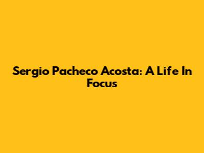 Sergio Pacheco Acosta: A Life In Focus