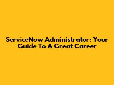 ServiceNow Administrator: Your Guide To A Great Career