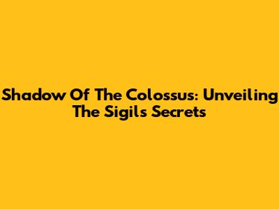 Shadow Of The Colossus: Unveiling The Sigil's Secrets