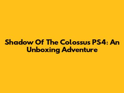Shadow Of The Colossus PS4: An Unboxing Adventure